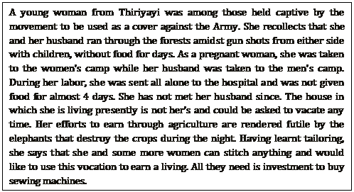 A young woman from Thiriyayi was among those held captive by the movement to be used as a cover against the Army. She recollects that she and her husband ran through the forests amidst gun shots from either side with children, without food for days. As a pregnant woman, she was taken to the women’s camp while her husband was taken to the men’s camp. During her labor, she was sent all alone to the hospital and was not given food for almost 4 days. She has not met her husband since. The house in which she is living presently is not her’s and could be asked to vacate any time. Her efforts to earn through agriculture are rendered futile by the elephants that destroy the crops during the night. Having learnt tailoring, she says that she and some more women can stitch anything and would        like to use this vocation to earn a living. All they need is investment to buy sewing machines.