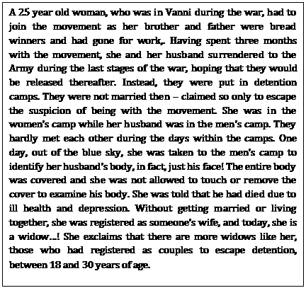 A 25 year old woman, who was in Vanni during the war, had to join the movement as her brother and father were bread winners and had gone for work,. Having spent three months with the movement, she and her husband surrendered to the Army during the last stages of the war, hoping that they would be released thereafter. Instead, they were put in detention camps. They were not married then – claimed so only to escape the suspicion of being with the movement. She was in the women’s camp while her husband was in the men’s camp. They hardly met each other during the days within the camps. One day, out of the blue sky, she was taken to the men’s camp to identify her husband’s body, in fact, just his face! The entire body was covered and she was not allowed to touch or remove the cover to examine his body. She was told that he had died due to ill health and depression. Without getting married or living together, she was registered as someone’s wife, and today, she is a widow…! She exclaims that there are more widows like her, those who had registered as couples to escape detention, between 18 and 30 years of age.      