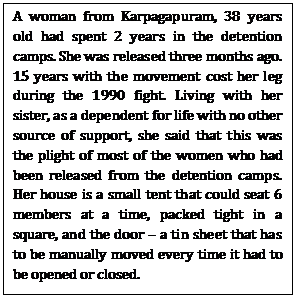 A woman from Karpagapuram, 38 years old had spent 2 years in the detention camps. She was released three months ago. 15 years with the movement cost her leg during the 1990 fight. Living with her sister, as a dependent for life with no other source of support, she said that this was the plight of most of the women who had been released from the detention camps. Her house is a small tent that could seat 6 members at a time, packed tight in a square, and the door – a tin sheet that has to be manually moved every time it had to be opened or closed.    